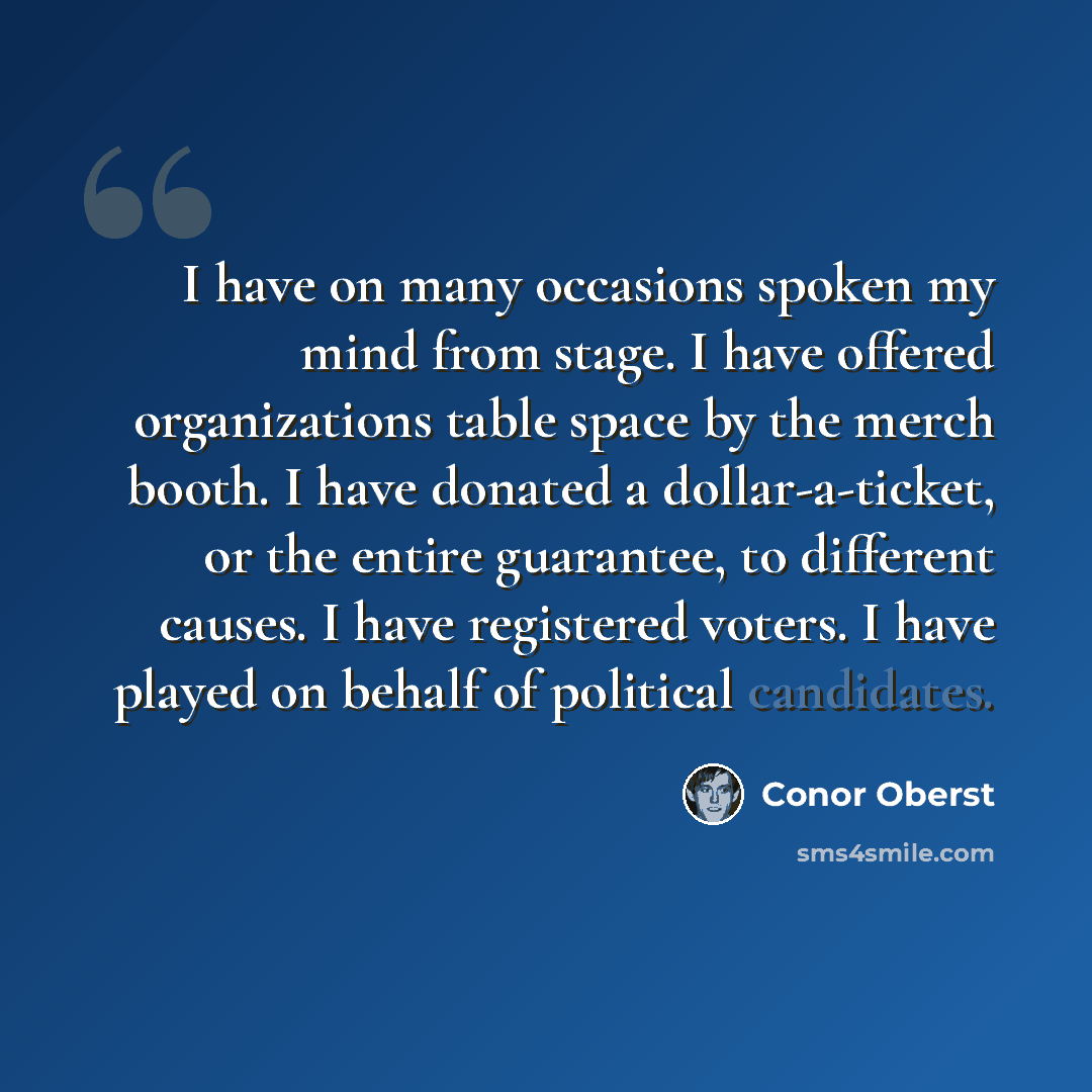 “I have on many occasions spoken my mind from stage. I have offered organizations table space by the merch booth. I have donated a dollar-a-ticket, or the entire guarantee, to different causes. I have registered voters. I have played on behalf of political candidates.” quote by Conor Oberst
