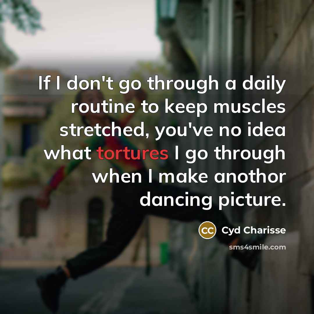 “If I don't go through a daily routine to keep muscles stretched, you've no idea what tortures I go through when I make anothor dancing picture.” quote by Cyd Charisse