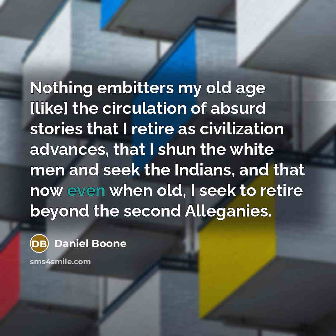 “Nothing embitters my old age [like] the circulation of absurd stories that I retire as civilization advances, that I shun the white men and seek the Indians, and that now even when old, I seek to retire beyond the second Alleganies.” quote by Daniel Boone