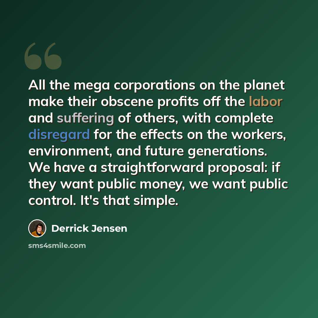 “All the mega corporations on the planet make their obscene profits off the labor and suffering of others, with complete disregard for the effects on the workers, environment, and future generations. We have a straightforward proposal: if they want public money, we want public control. It's that…” quote by Derrick Jensen
