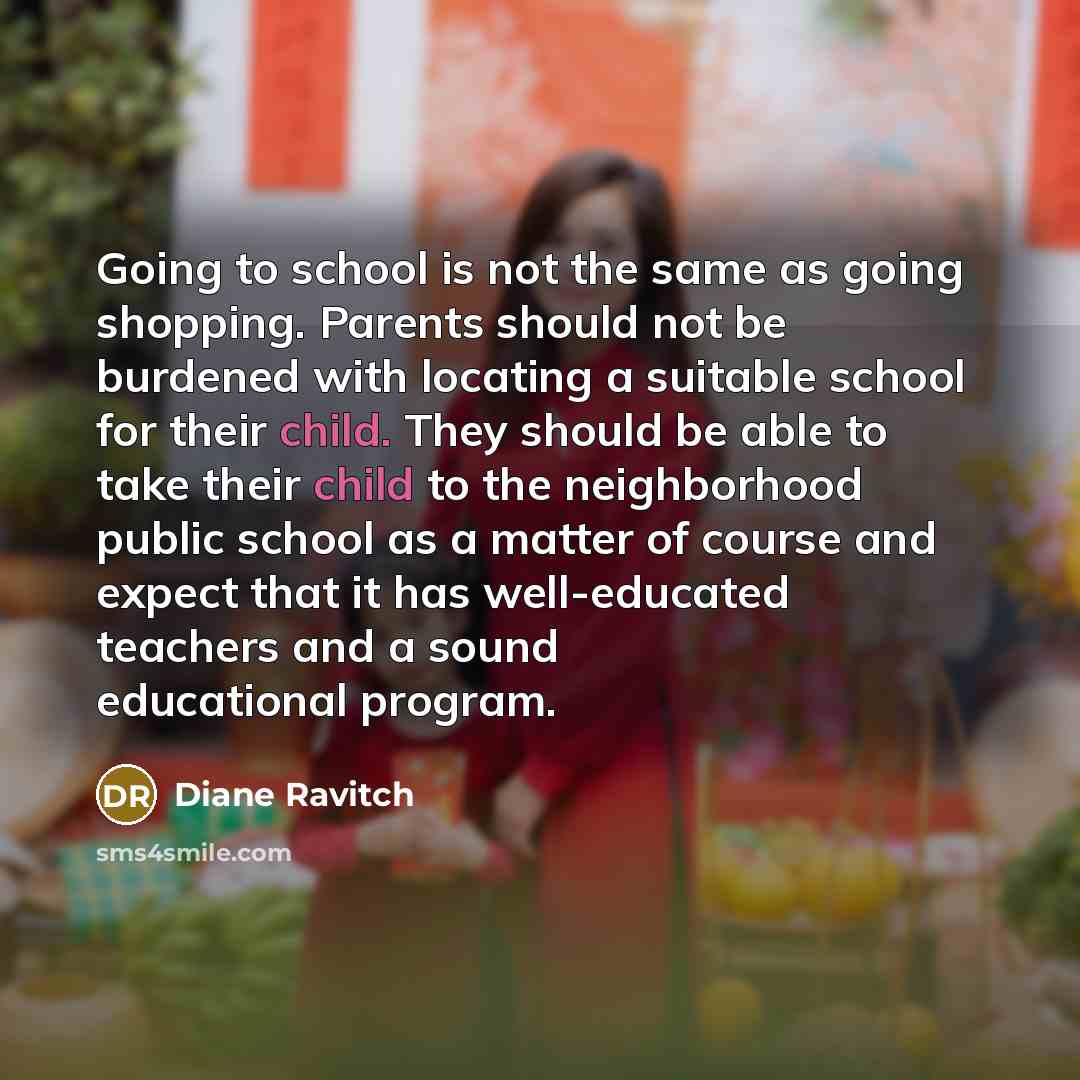 “Going to school is not the same as going shopping. Parents should not be burdened with locating a suitable school for their child. They should be able to take their child to the neighborhood public school as a matter of course and expect that it has well-educated teachers and a sound educational…” quote by Diane Ravitch