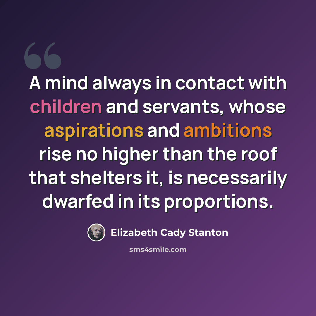 “A mind always in contact with children and servants, whose aspirations and ambitions rise no higher than the roof that shelters it, is necessarily dwarfed in its proportions.” quote by Elizabeth Cady Stanton