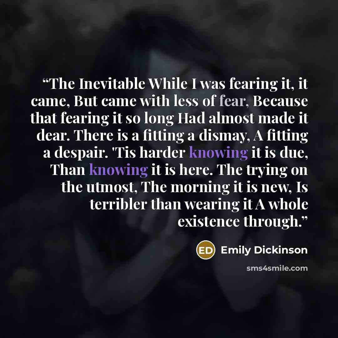 “The Inevitable While I was fearing it, it came, But came with less of fear, Because that fearing it so long Had almost made it dear. There is a fitting a dismay, A fitting a despair. 'Tis harder knowing it is due, Than knowing it is here. The trying on the utmost, The morning it is new, Is…” quote by Emily Dickinson
