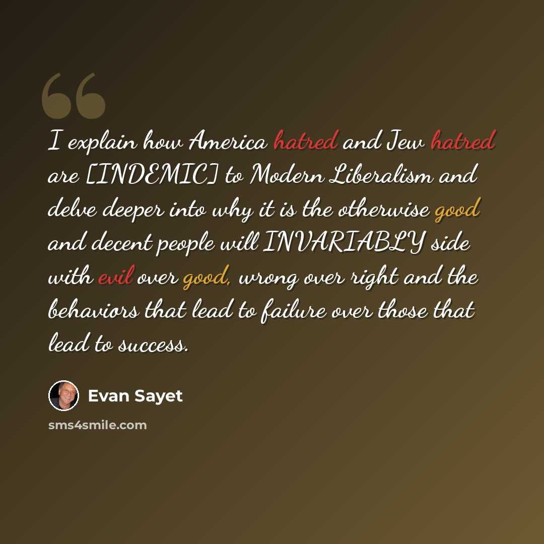“I explain how America hatred and Jew hatred are [INDEMIC] to Modern Liberalism and delve deeper into why it is the otherwise good and decent people will INVARIABLY side with evil over good, wrong over right and the behaviors that lead to failure over those that lead to success.” quote by Evan Sayet