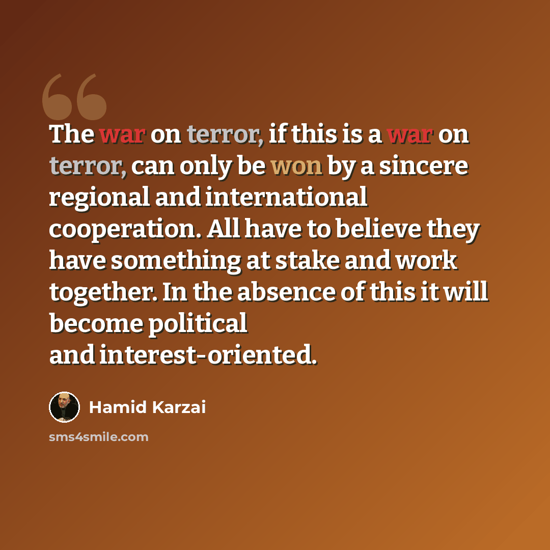 “The war on terror, if this is a war on terror, can only be won by a sincere regional and international cooperation. All have to believe they have something at stake and work together. In the absence of this it will become political and interest-oriented.” quote by Hamid Karzai