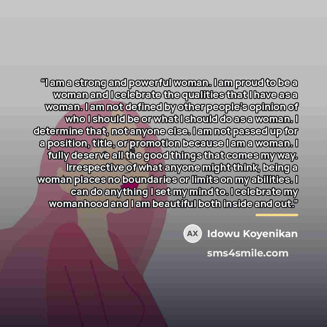 “I am a strong and powerful woman. I am proud to be a woman and I celebrate the qualities that I have as a woman. I am not defined by other people’s opinion of who I should be or what I should do as a woman. I determine that, not anyone else. I am not passed up for a position, title, or promotion…” quote by Idowu Koyenikan