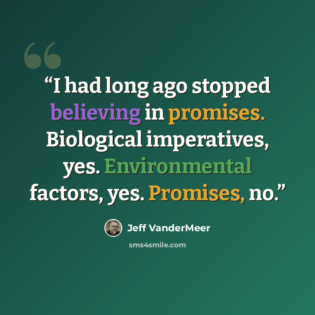 “I had long ago stopped believing in promises. Biological imperatives, yes. Environmental factors, yes. Promises, no.” quote by Jeff VanderMeer