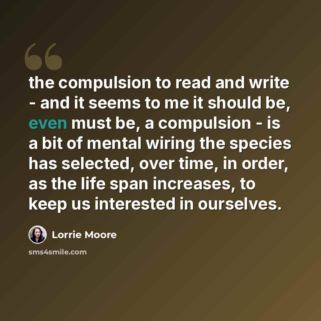 “the compulsion to read and write - and it seems to me it should be, even must be, a compulsion - is a bit of mental wiring the species has selected, over time, in order, as the life span increases, to keep us interested in ourselves.” quote by Lorrie Moore