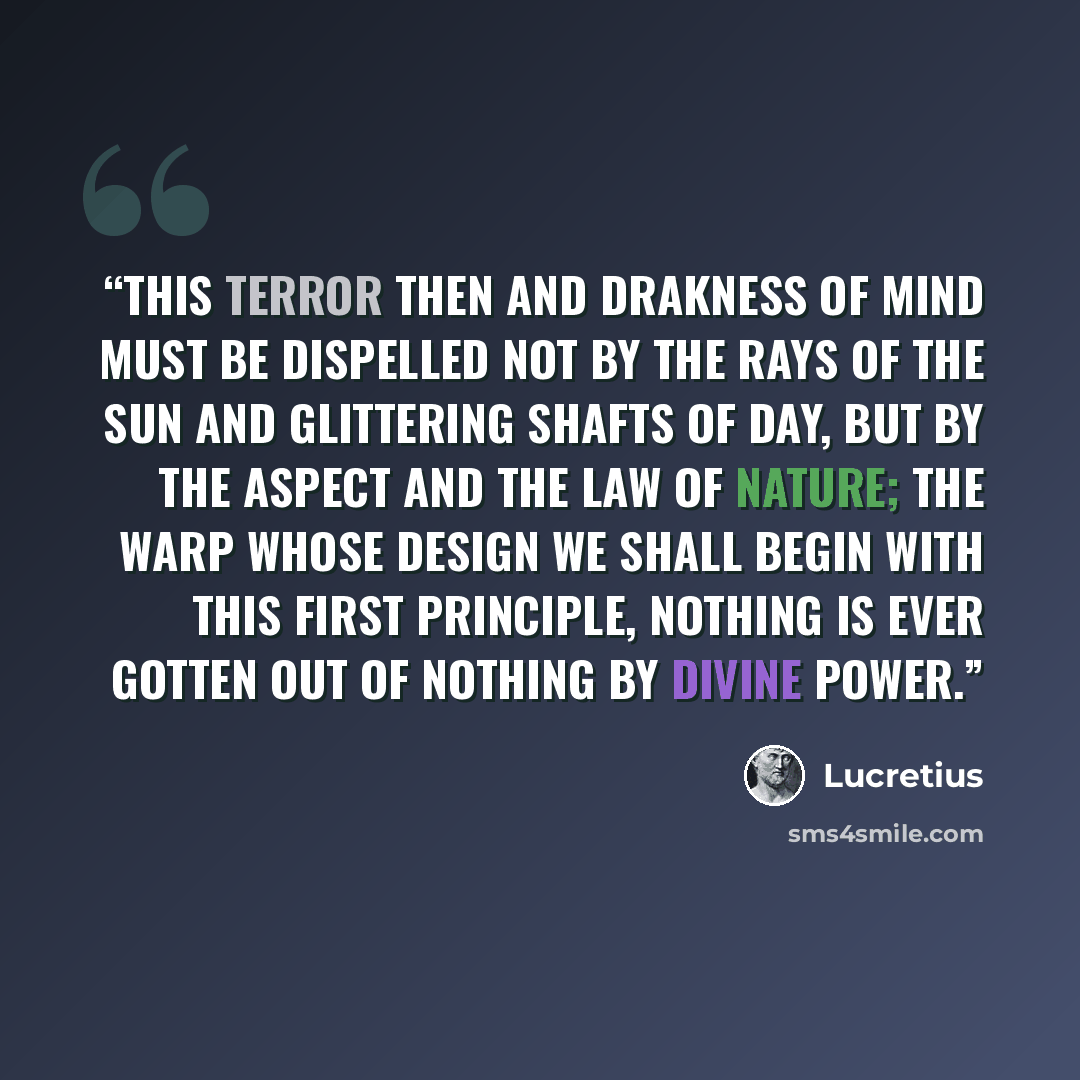 “this terror then and drakness of mind must be dispelled not by the rays of the sun and glittering shafts of day, but by the aspect and the law of nature; the warp whose design we shall begin with this first principle, nothing is ever gotten out of nothing by divine power.” quote by Lucretius