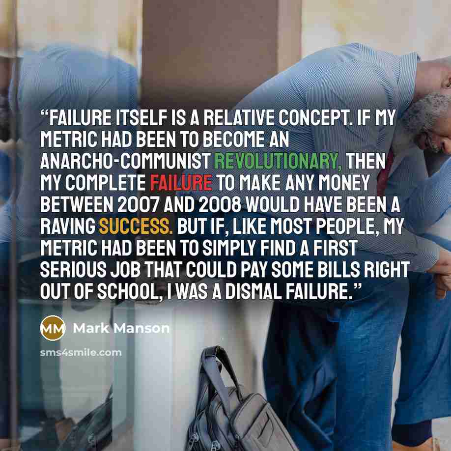“Failure itself is a relative concept. If my metric had been to become an anarcho-communist revolutionary, then my complete failure to make any money between 2007 and 2008 would have been a raving success. But if, like most people, my metric had been to simply find a first serious job that could…” quote by Mark Manson