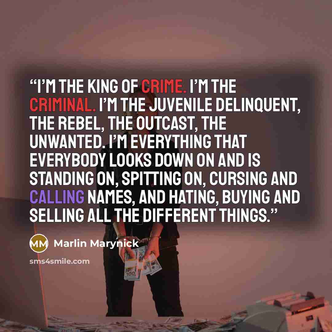 “I’m the king of crime. I’m the criminal. I’m the juvenile delinquent, the rebel, the outcast, the unwanted. I’m everything that everybody looks down on and is standing on, spitting on, cursing and calling names, and hating, buying and selling all the different things.” quote by Marlin Marynick