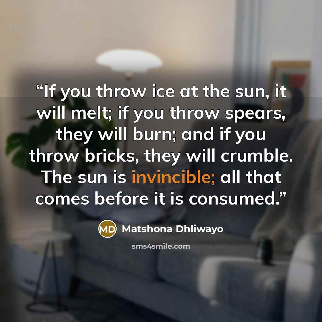 “If you throw ice at the sun, it will melt; if you throw spears, they will burn; and if you throw bricks, they will crumble. The sun is invincible; all that comes before it is consumed.” quote by Matshona Dhliwayo