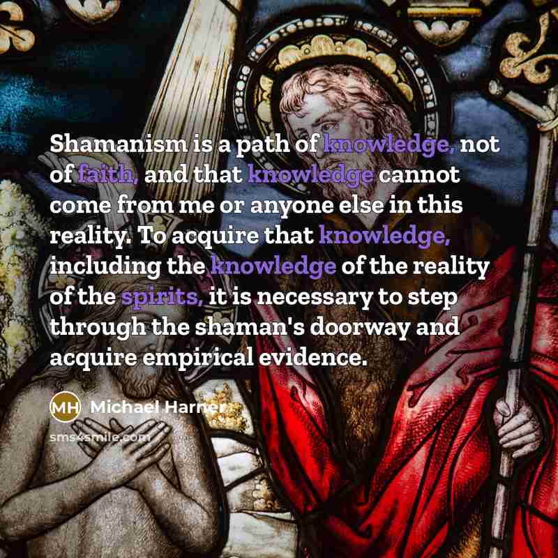 “Shamanism is a path of knowledge, not of faith, and that knowledge cannot come from me or anyone else in this reality. To acquire that knowledge, including the knowledge of the reality of the spirits, it is necessary to step through the shaman's doorway and acquire empirical evidence.” quote by Michael Harner