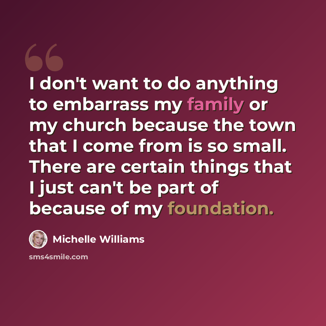 “I don't want to do anything to embarrass my family or my church because the town that I come from is so small. There are certain things that I just can't be part of because of my foundation.” quote by Michelle Williams