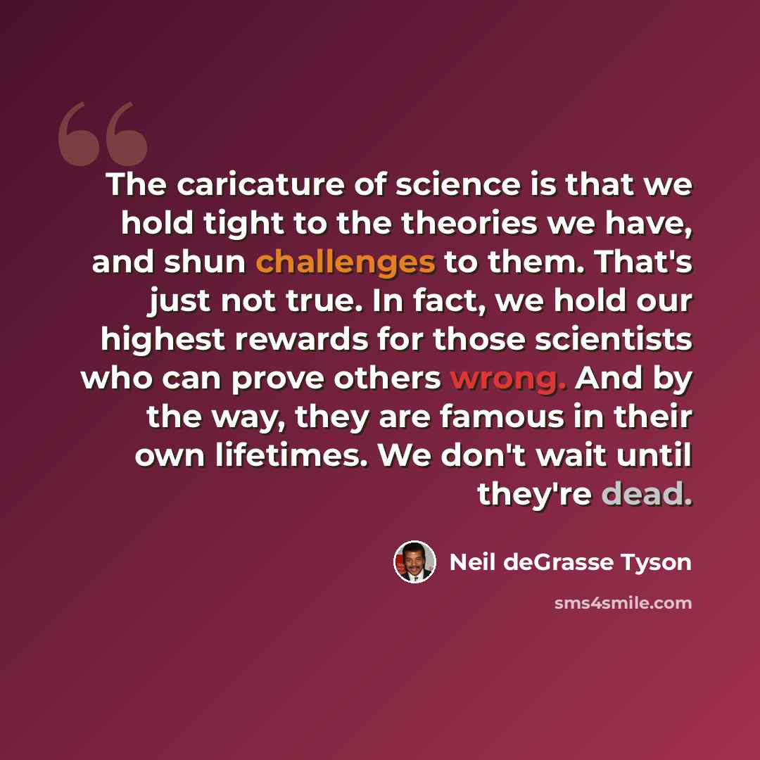 “The caricature of science is that we hold tight to the theories we have, and shun challenges to them. That's just not true. In fact, we hold our highest rewards for those scientists who can prove others wrong. And by the way, they are famous in their own lifetimes. We don't wait until they're dead.” quote by Neil deGrasse Tyson