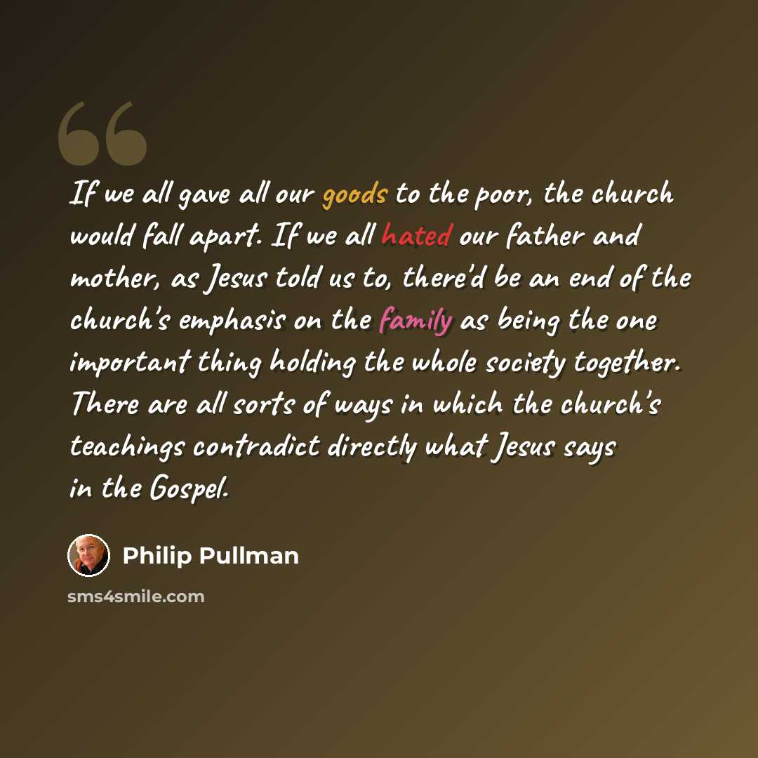 “If we all gave all our goods to the poor, the church would fall apart. If we all hated our father and mother, as Jesus told us to, there'd be an end of the church's emphasis on the family as being the one important thing holding the whole society together. There are all sorts of ways in which the…” quote by Philip Pullman