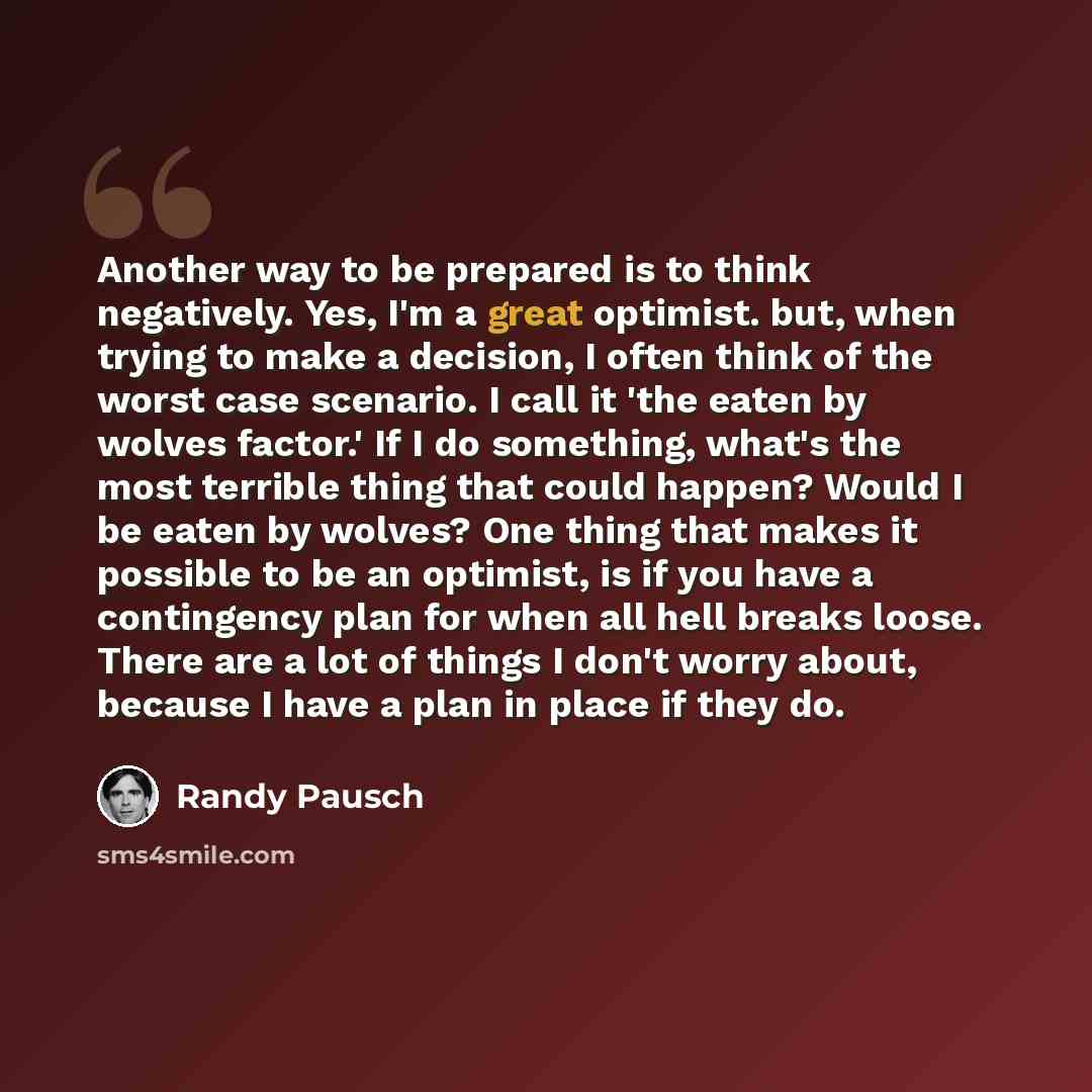 “Another way to be prepared is to think negatively. Yes, I'm a great optimist. but, when trying to make a decision, I often think of the worst case scenario. I call it 'the eaten by wolves factor.' If I do something, what's the most terrible thing that could happen? Would I be eaten by wolves? One…” quote by Randy Pausch