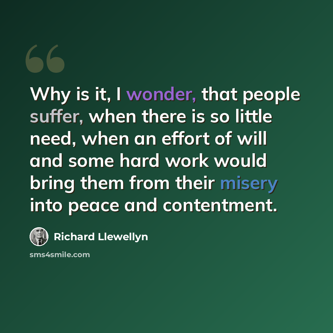 “Why is it, I wonder, that people suffer, when there is so little need, when an effort of will and some hard work would bring them from their misery into peace and contentment.” quote by Richard Llewellyn