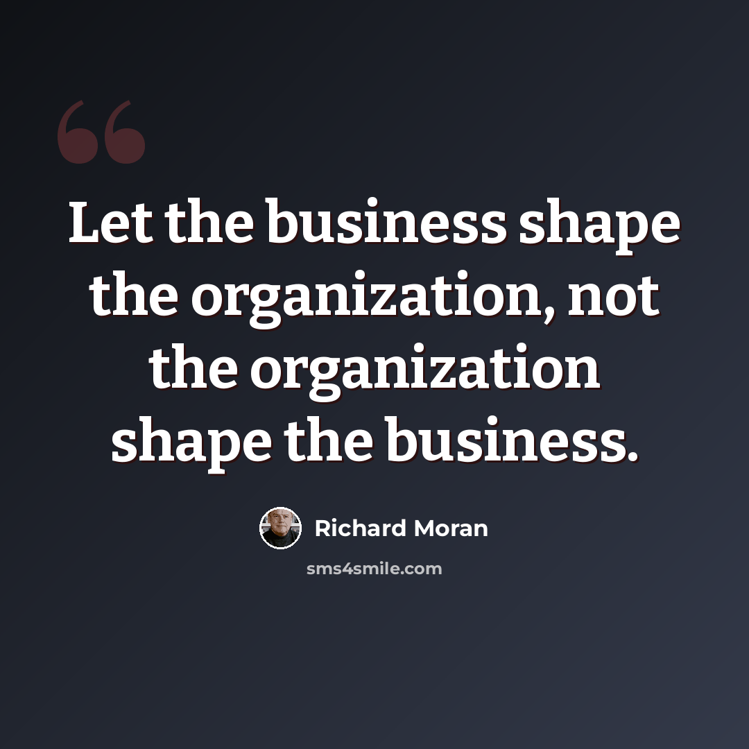 “Let the business shape the organization, not the organization shape the business.” quote by Richard Moran