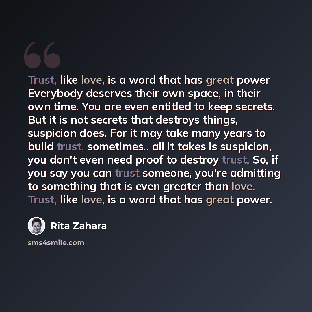 “Trust, like love, is a word that has great power Everybody deserves their own space, in their own time. You are even entitled to keep secrets. But it is not secrets that destroys things, suspicion does. For it may take many years to build trust, sometimes.. all it takes is suspicion, you don't…” quote by Rita Zahara