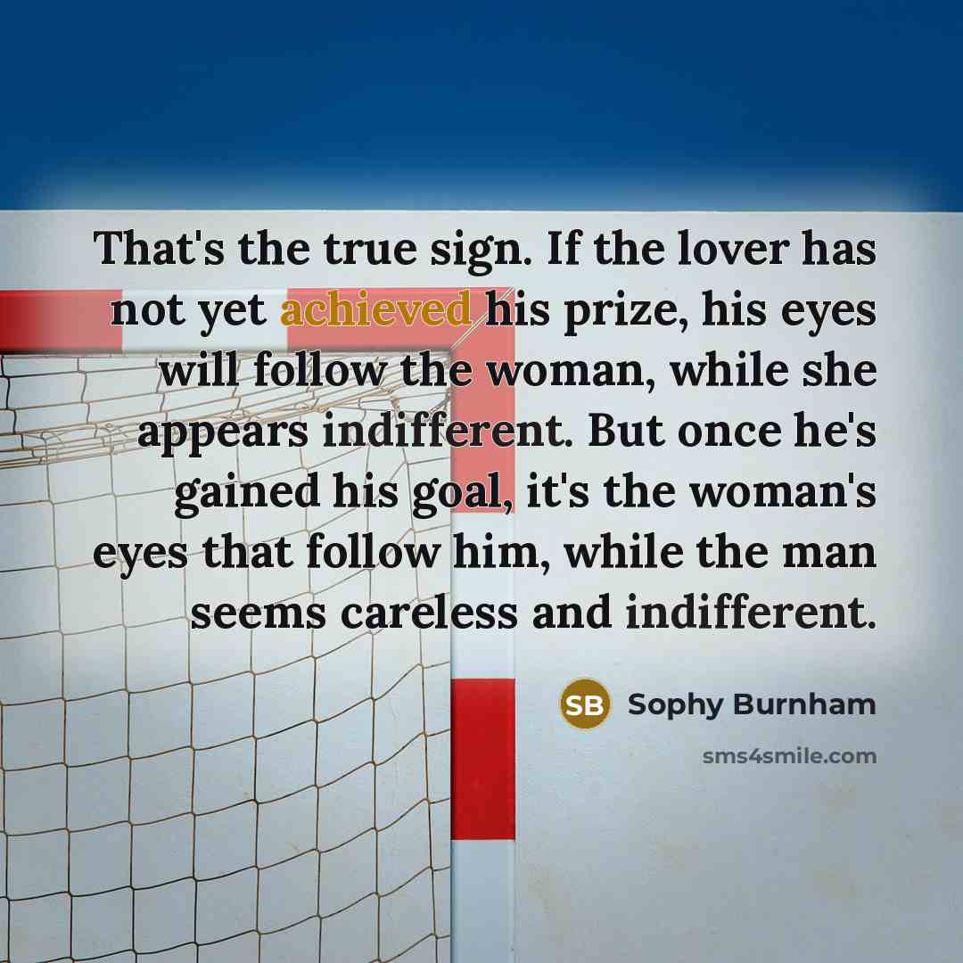 “That's the true sign. If the lover has not yet achieved his prize, his eyes will follow the woman, while she appears indifferent. But once he's gained his goal, it's the woman's eyes that follow him, while the man seems careless and indifferent.” quote by Sophy Burnham