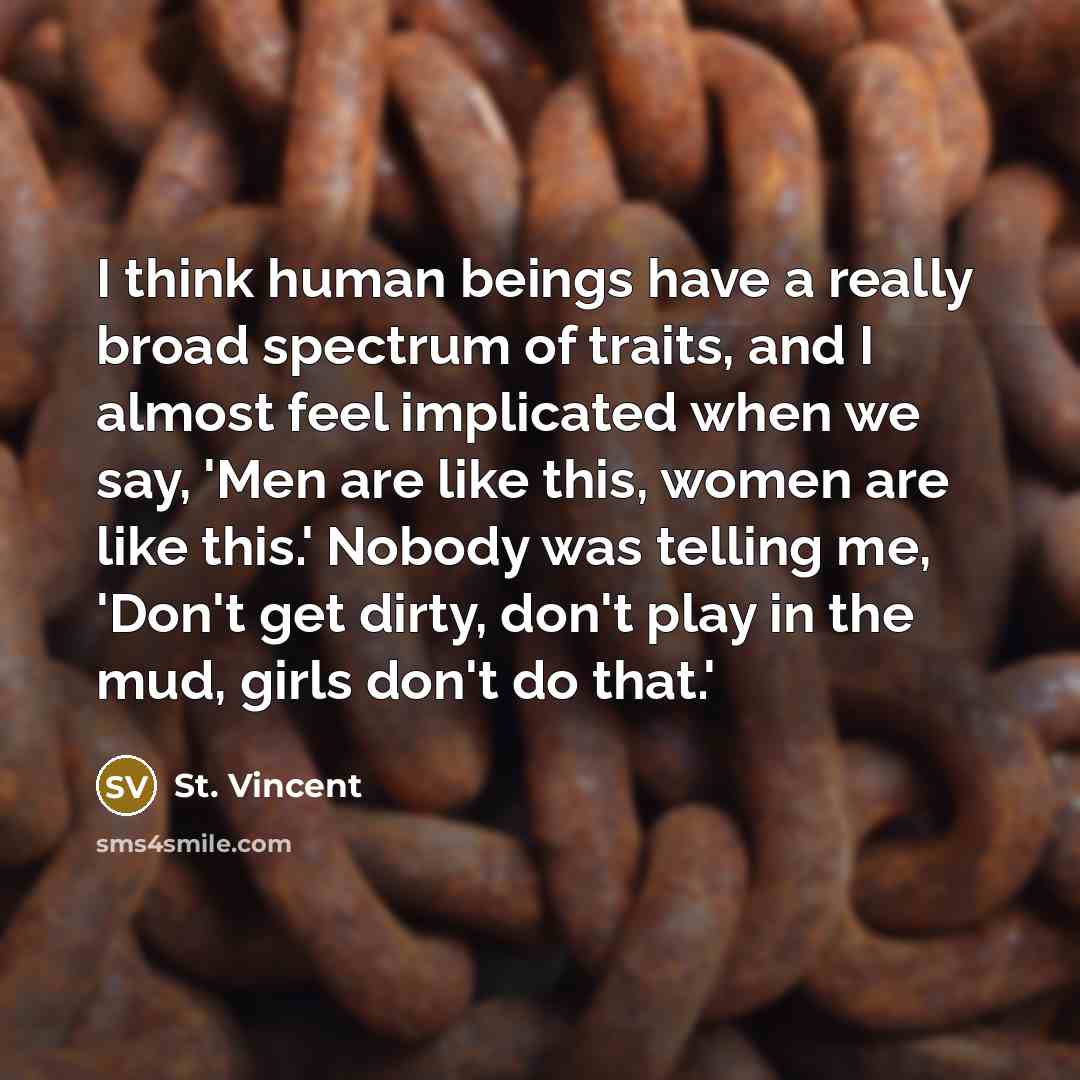 “I think human beings have a really broad spectrum of traits, and I almost feel implicated when we say, 'Men are like this, women are like this.' Nobody was telling me, 'Don't get dirty, don't play in the mud, girls don't do that.'” quote by St. Vincent
