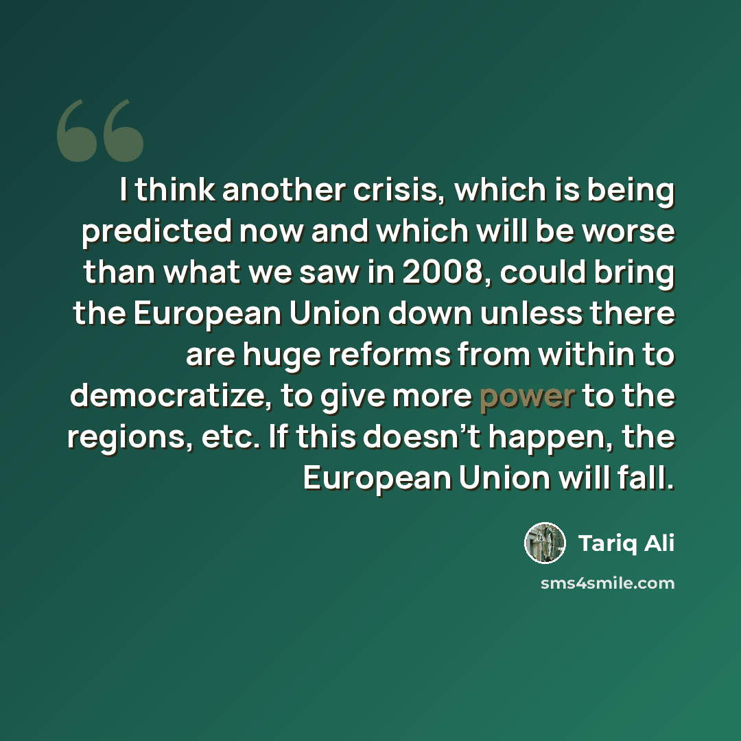 “I think another crisis, which is being predicted now and which will be worse than what we saw in 2008, could bring the European Union down unless there are huge reforms from within to democratize, to give more power to the regions, etc. If this doesn't happen, the European Union will fall.” quote by Tariq Ali