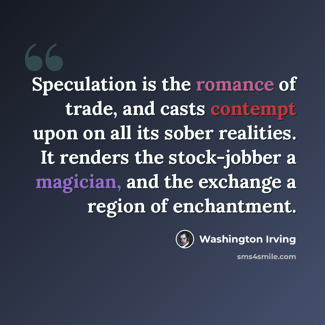 “Speculation is the romance of trade, and casts contempt upon on all its sober realities. It renders the stock-jobber a magician, and the exchange a region of enchantment.” quote by Washington Irving