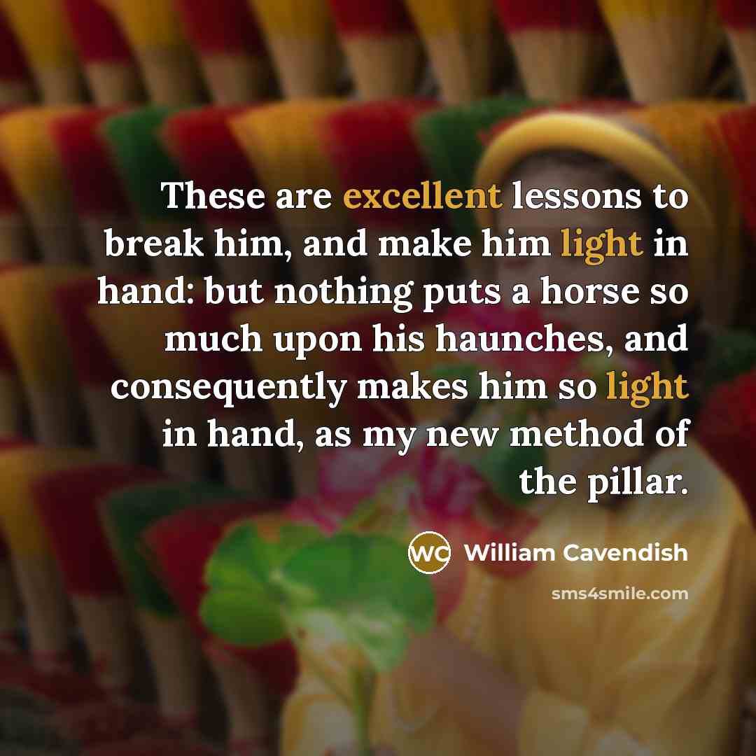“These are excellent lessons to break him, and make him light in hand: but nothing puts a horse so much upon his haunches, and consequently makes him so light in hand, as my new method of the pillar.” quote by William Cavendish