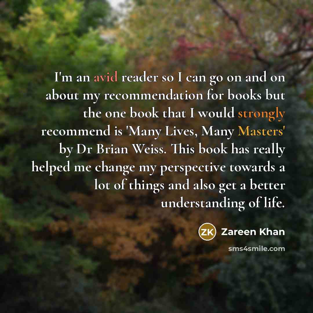 “I'm an avid reader so I can go on and on about my recommendation for books but the one book that I would strongly recommend is 'Many Lives, Many Masters' by Dr Brian Weiss. This book has really helped me change my perspective towards a lot of things and also get a better understanding of life.” quote by Zareen Khan