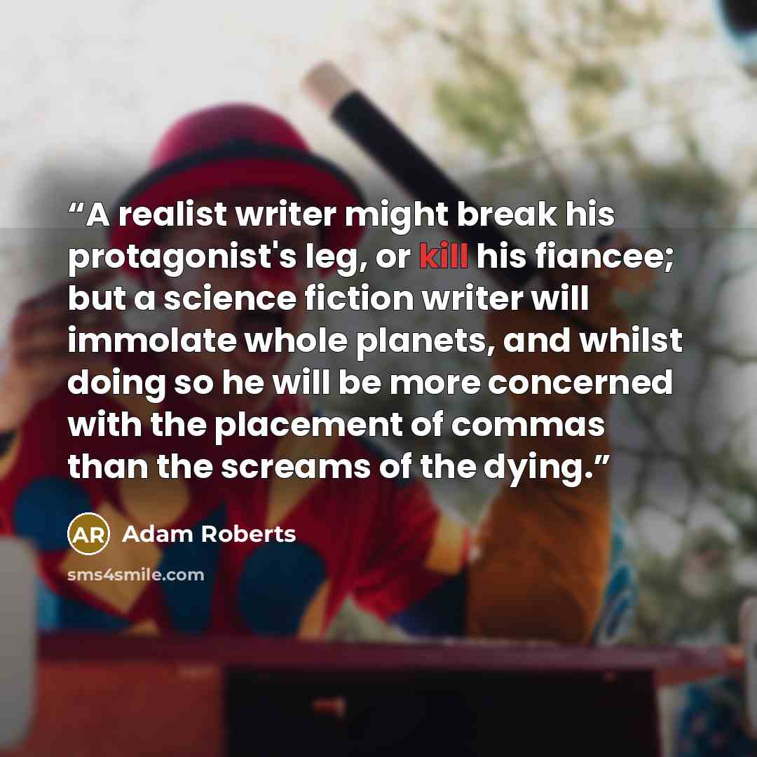 “A realist writer might break his protagonist's leg, or kill his fiancee; but a science fiction writer will immolate whole planets, and whilst doing so he will be more concerned with the placement of commas than the screams of the dying.” quote by Adam Roberts