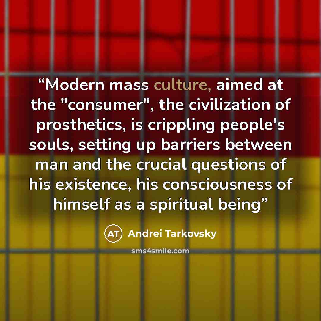“Modern mass culture, aimed at the "consumer", the civilization of prosthetics, is crippling people's souls, setting up barriers between man and the crucial questions of his existence, his consciousness of himself as a spiritual being” quote by Andrei Tarkovsky