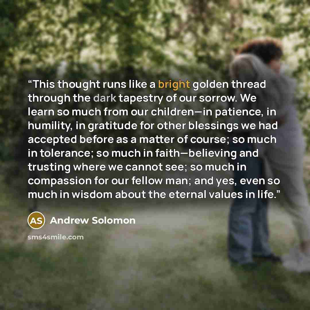 “This thought runs like a bright golden thread through the dark tapestry of our sorrow. We learn so much from our children—in patience, in humility, in gratitude for other blessings we had accepted before as a matter of course; so much in tolerance; so much in faith—believing and trusting where we…” quote by andrew solomon