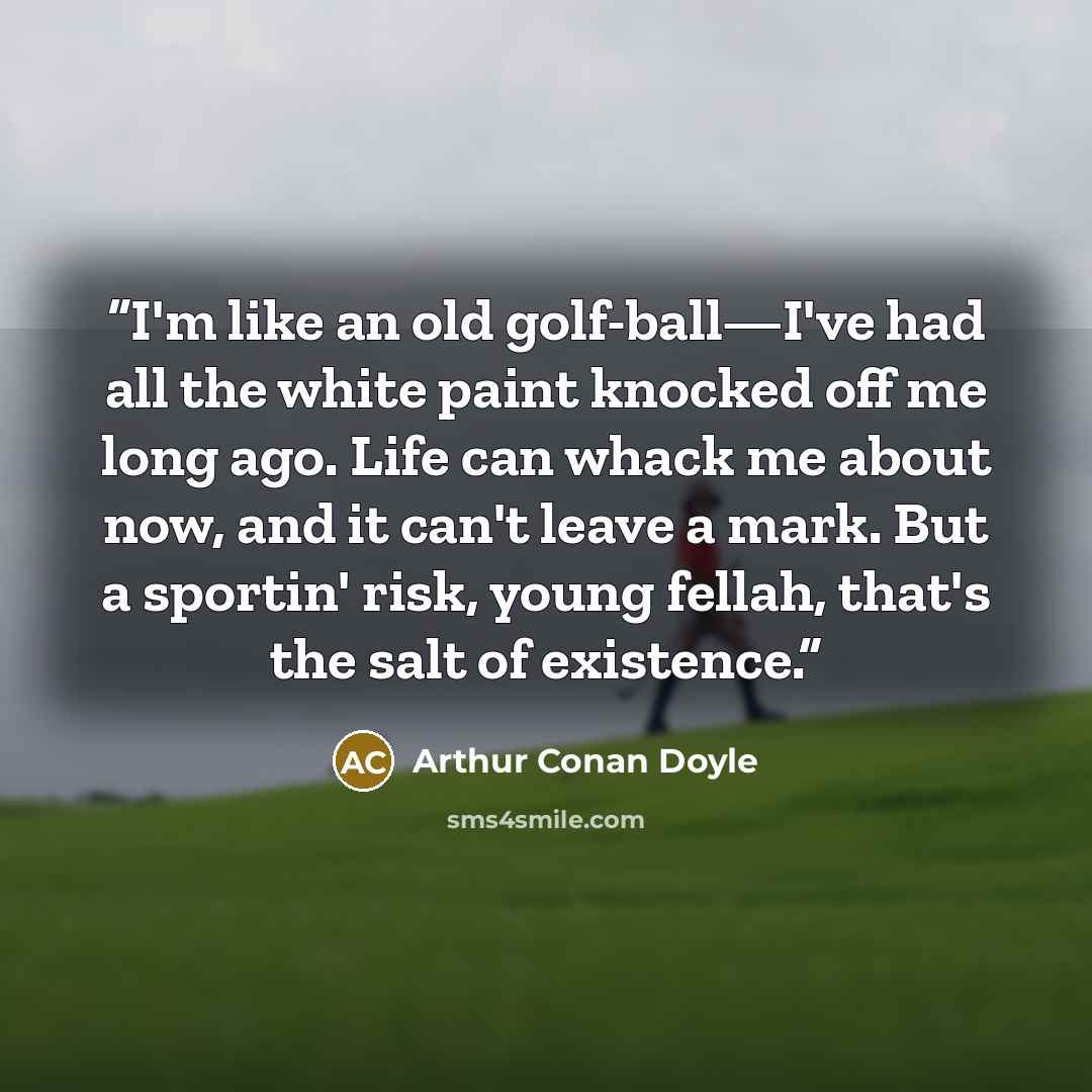 “I'm like an old golf-ball—I've had all the white paint knocked off me long ago. Life can whack me about now, and it can't leave a mark. But a sportin' risk, young fellah, that's the salt of existence.” quote by Arthur Conan Doyle