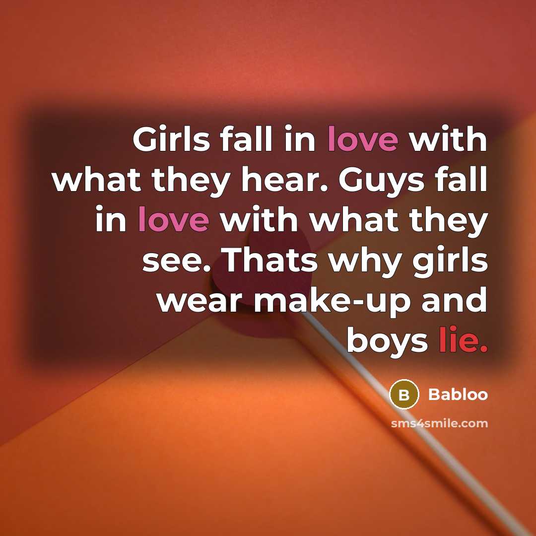 “Girls fall in love with what they hear. Guys fall in love with what they see. Thats why girls wear make-up and boys lie.” quote by Babloo