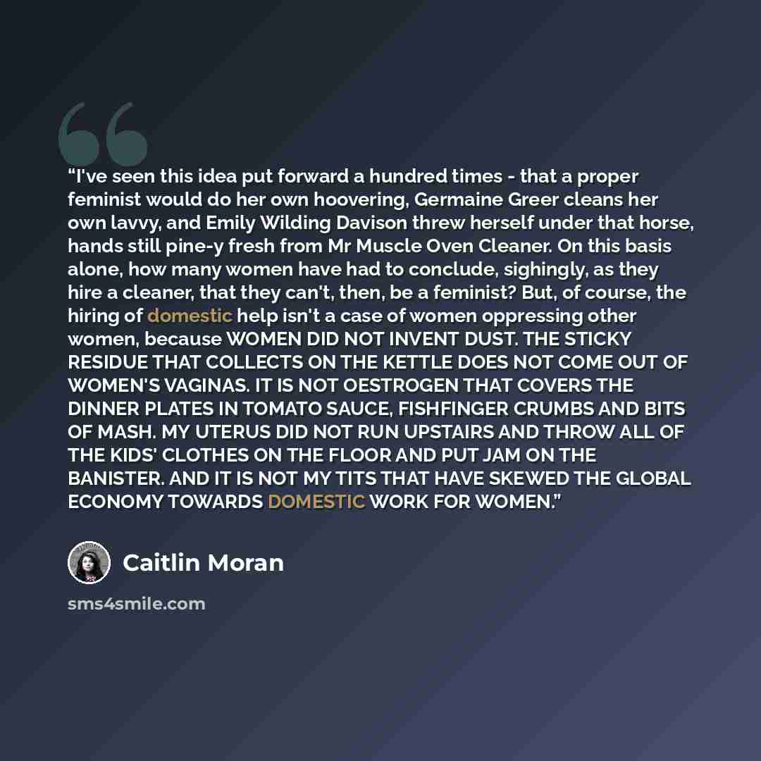 “I've seen this idea put forward a hundred times - that a proper feminist would do her own hoovering, Germaine Greer cleans her own lavvy, and Emily Wilding Davison threw herself under that horse, hands still pine-y fresh from Mr Muscle Oven Cleaner. On this basis alone, how many women have had to…” quote by Caitlin Moran