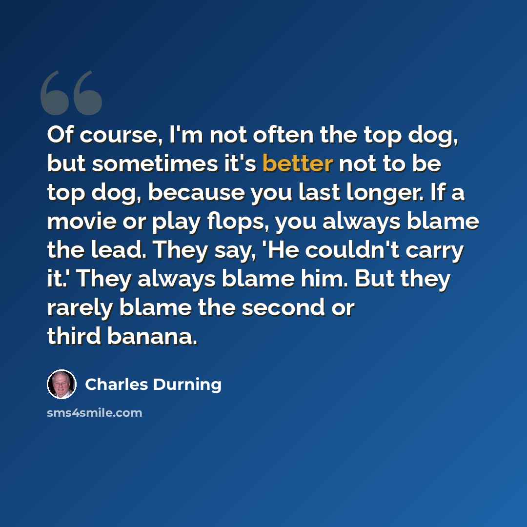 “Of course, I'm not often the top dog, but sometimes it's better not to be top dog, because you last longer. If a movie or play flops, you always blame the lead. They say, 'He couldn't carry it.' They always blame him. But they rarely blame the second or third banana.” quote by Charles Durning