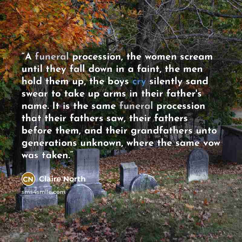 “A funeral procession, the women scream until they fall down in a faint, the men hold them up, the boys cry silently sand swear to take up arms in their father's name. It is the same funeral procession that their fathers saw, their fathers before them, and their grandfathers unto generations…” quote by Claire North