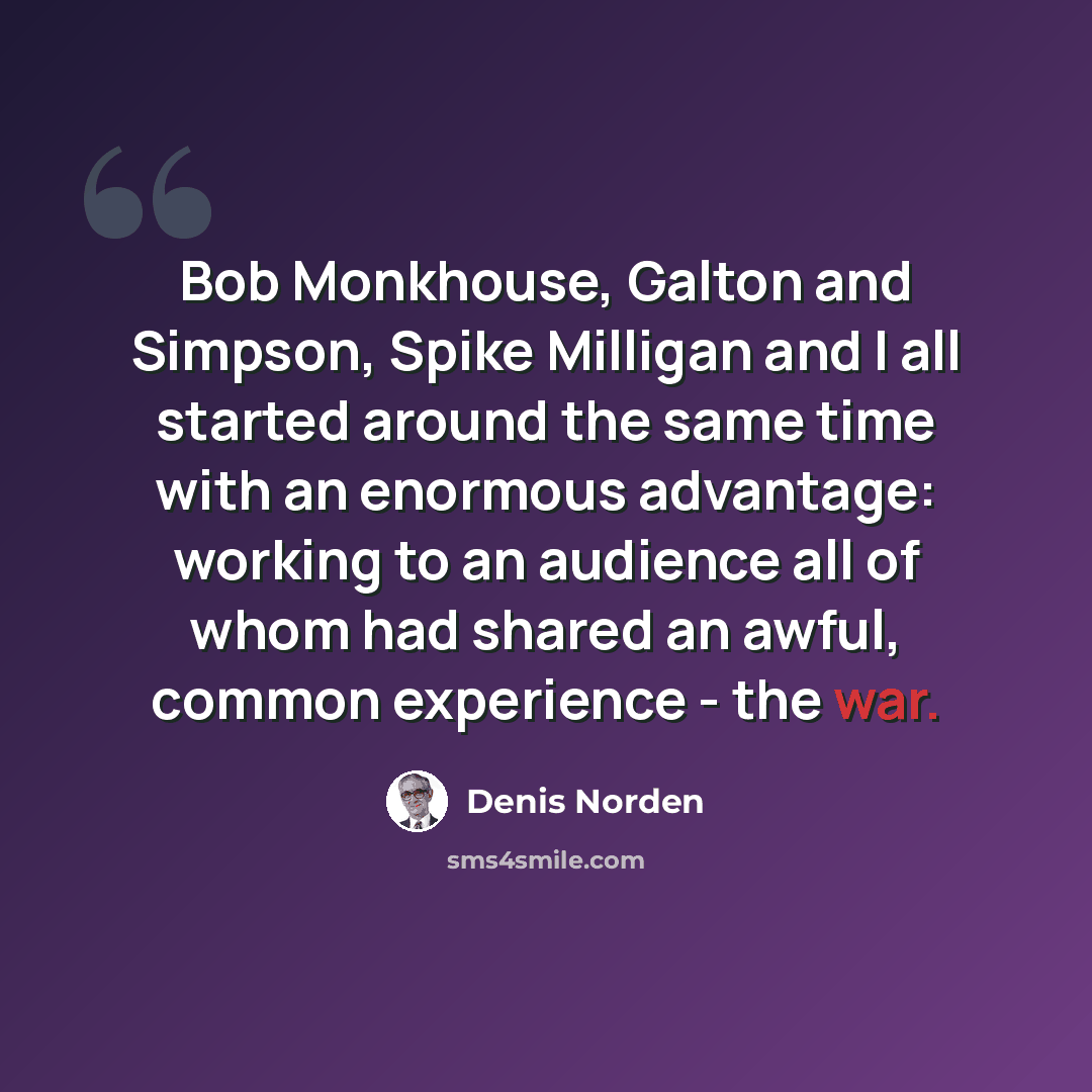 “Bob Monkhouse, Galton and Simpson, Spike Milligan and I all started around the same time with an enormous advantage: working to an audience all of whom had shared an awful, common experience - the war.” quote by Denis Norden