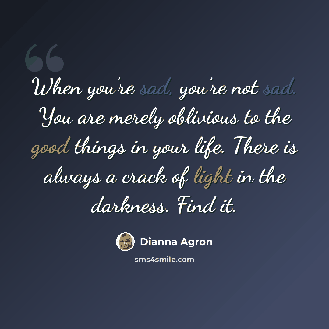 “When you're sad, you're not sad. You are merely oblivious to the good things in your life. There is always a crack of light in the darkness. Find it.” quote by Dianna Agron