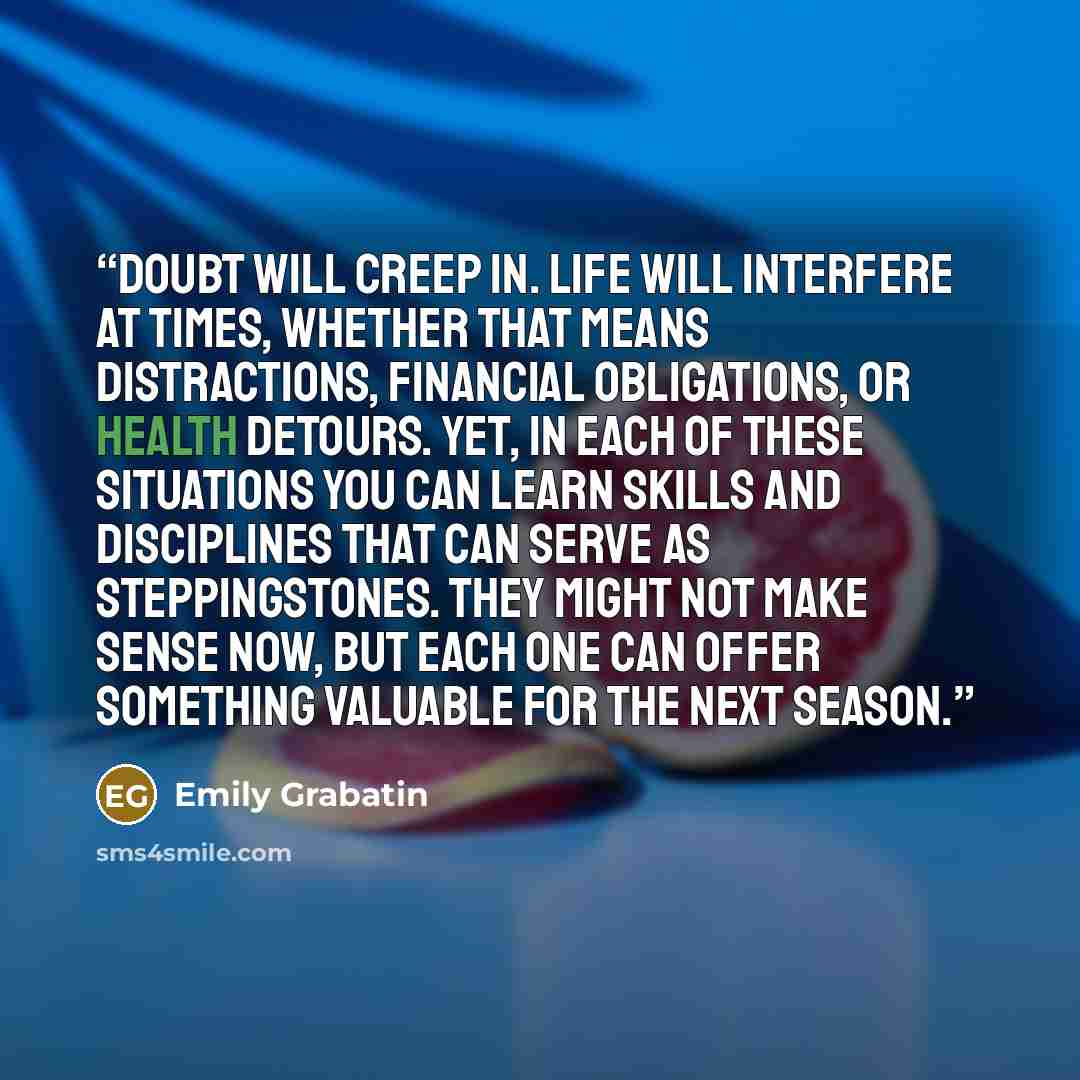 “Doubt will creep in. Life will interfere at times, whether that means distractions, financial obligations, or health detours. Yet, in each of these situations you can learn skills and disciplines that can serve as steppingstones. They might not make sense now, but each one can offer something…” quote by Emily Grabatin