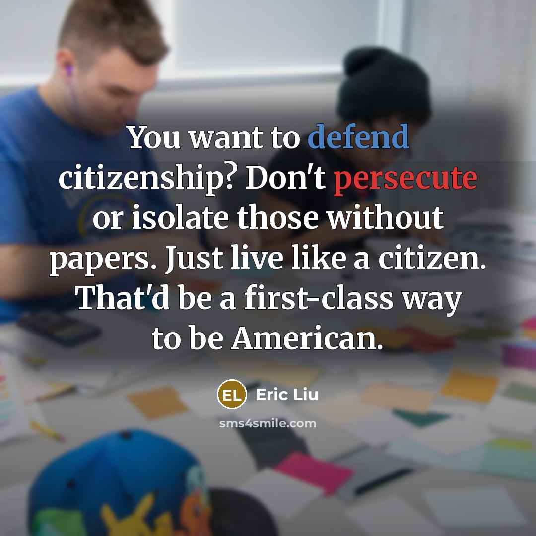 “You want to defend citizenship? Don't persecute or isolate those without papers. Just live like a citizen. That'd be a first-class way to be American.” quote by Eric Liu