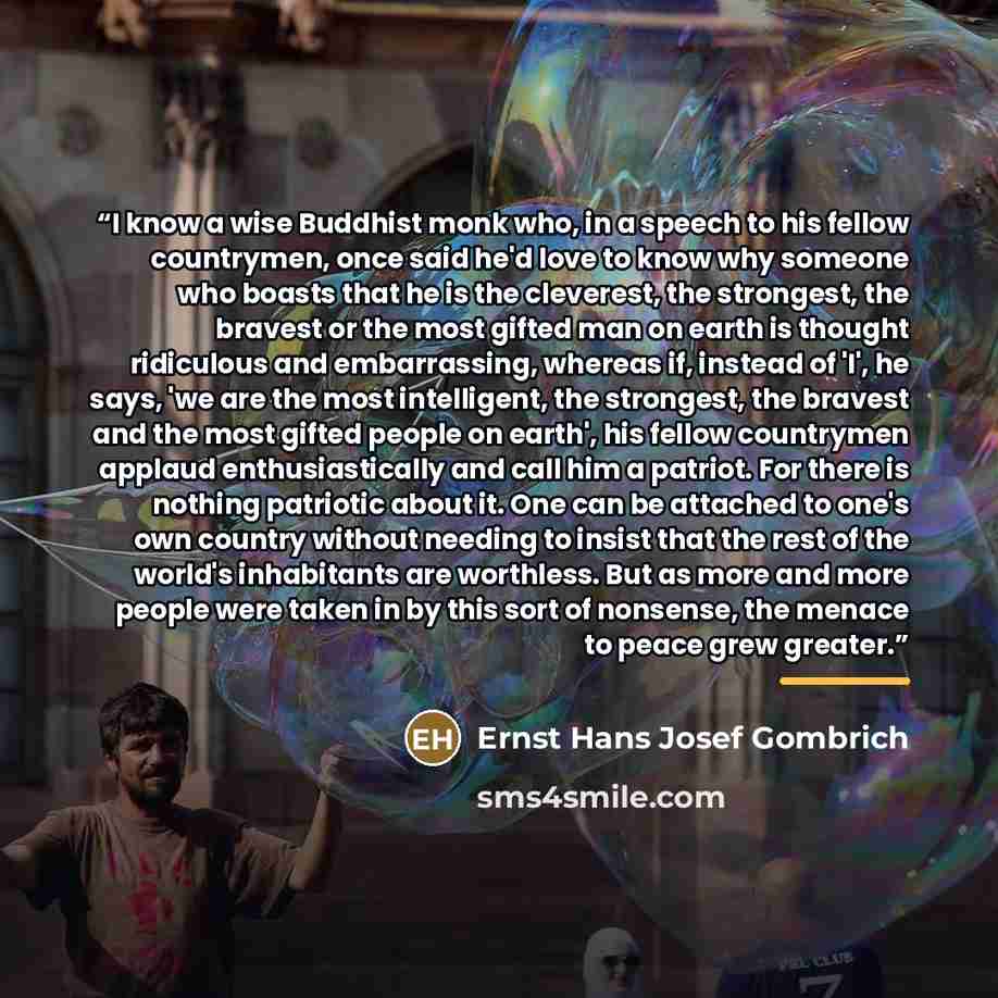 “I know a wise Buddhist monk who, in a speech to his fellow countrymen, once said he'd love to know why someone who boasts that he is the cleverest, the strongest, the bravest or the most gifted man on earth is thought ridiculous and embarrassing, whereas if, instead of 'I', he says, 'we are the…” quote by Ernst Hans Josef Gombrich