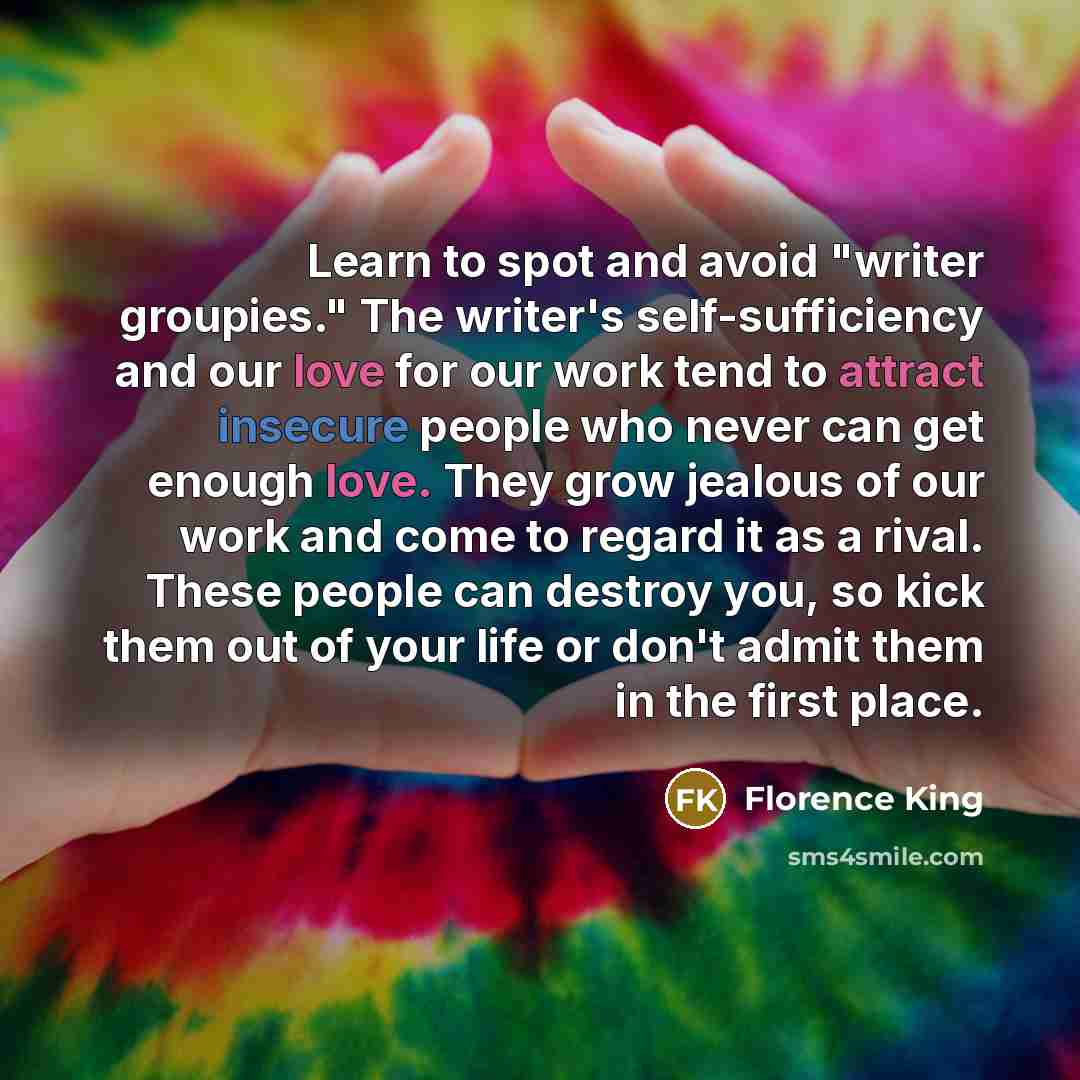 “Learn to spot and avoid "writer groupies." The writer's self-sufficiency and our love for our work tend to attract insecure people who never can get enough love. They grow jealous of our work and come to regard it as a rival. These people can destroy you, so kick them out of your life or don't…” quote by Florence King
