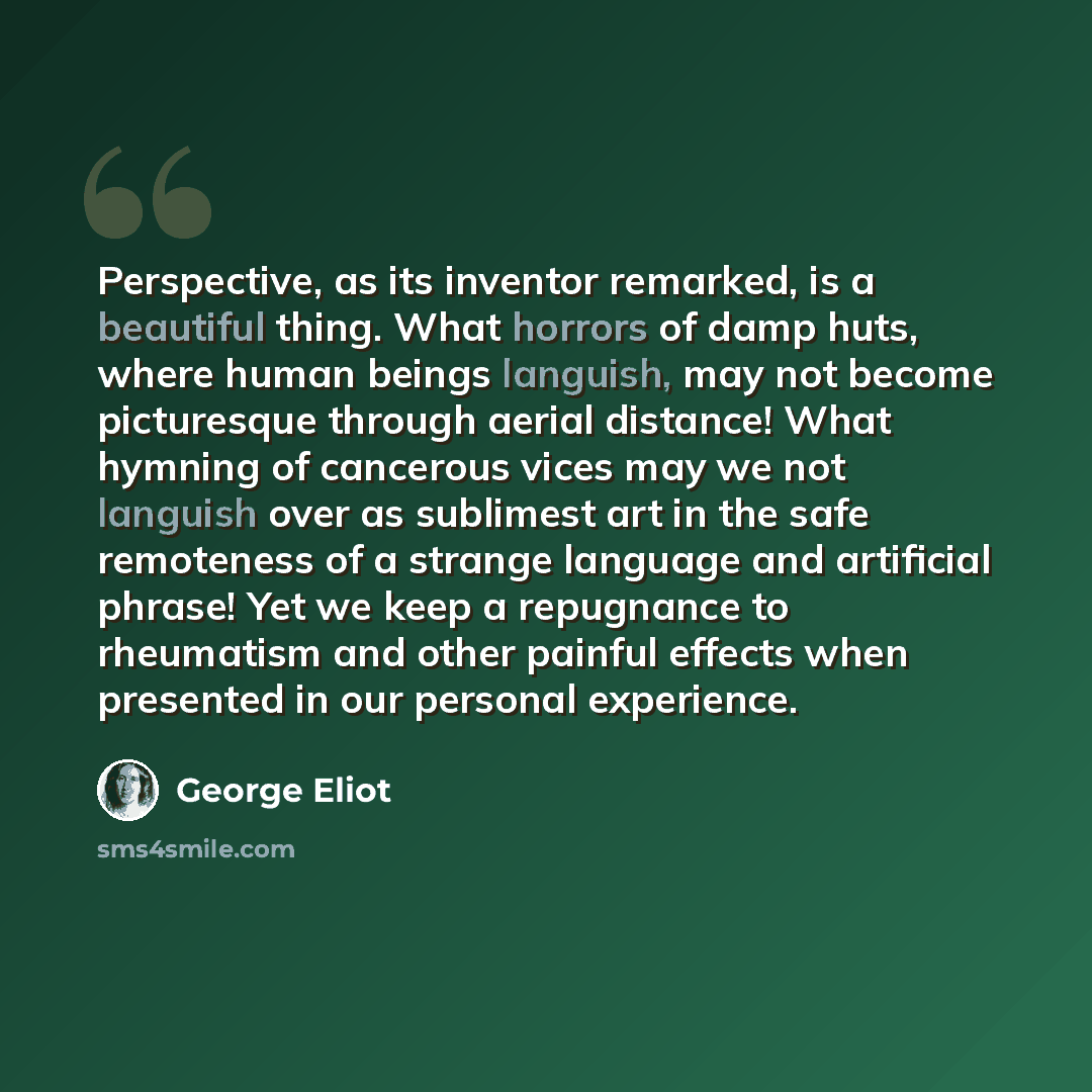 “Perspective, as its inventor remarked, is a beautiful thing. What horrors of damp huts, where human beings languish, may not become picturesque through aerial distance! What hymning of cancerous vices may we not languish over as sublimest art in the safe remoteness of a strange language and…” quote by George Eliot