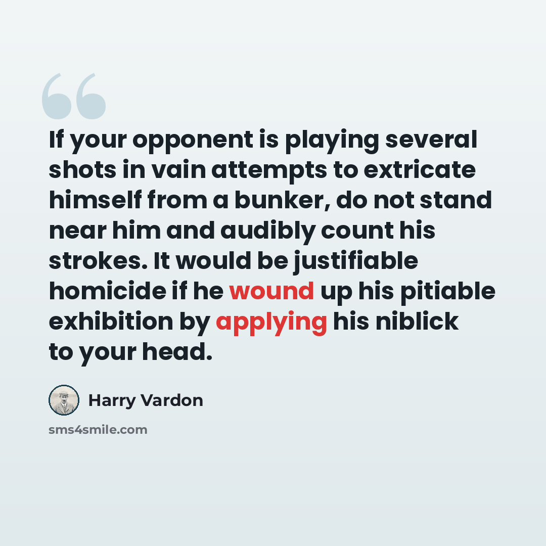 “If your opponent is playing several shots in vain attempts to extricate himself from a bunker, do not stand near him and audibly count his strokes. It would be justifiable homicide if he wound up his pitiable exhibition by applying his niblick to your head.” quote by Harry Vardon