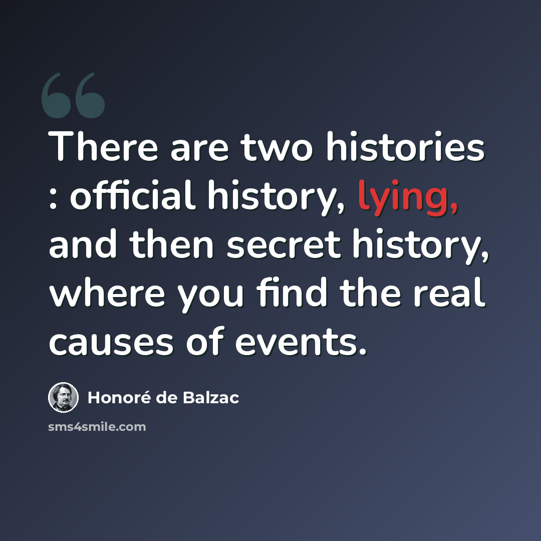“There are two histories : official history, lying, and then secret history, where you find the real causes of events.” quote by Honore de Balzac