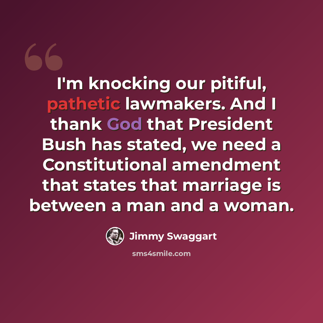 “I'm knocking our pitiful, pathetic lawmakers. And I thank God that President Bush has stated, we need a Constitutional amendment that states that marriage is between a man and a woman.” quote by Jimmy Swaggart