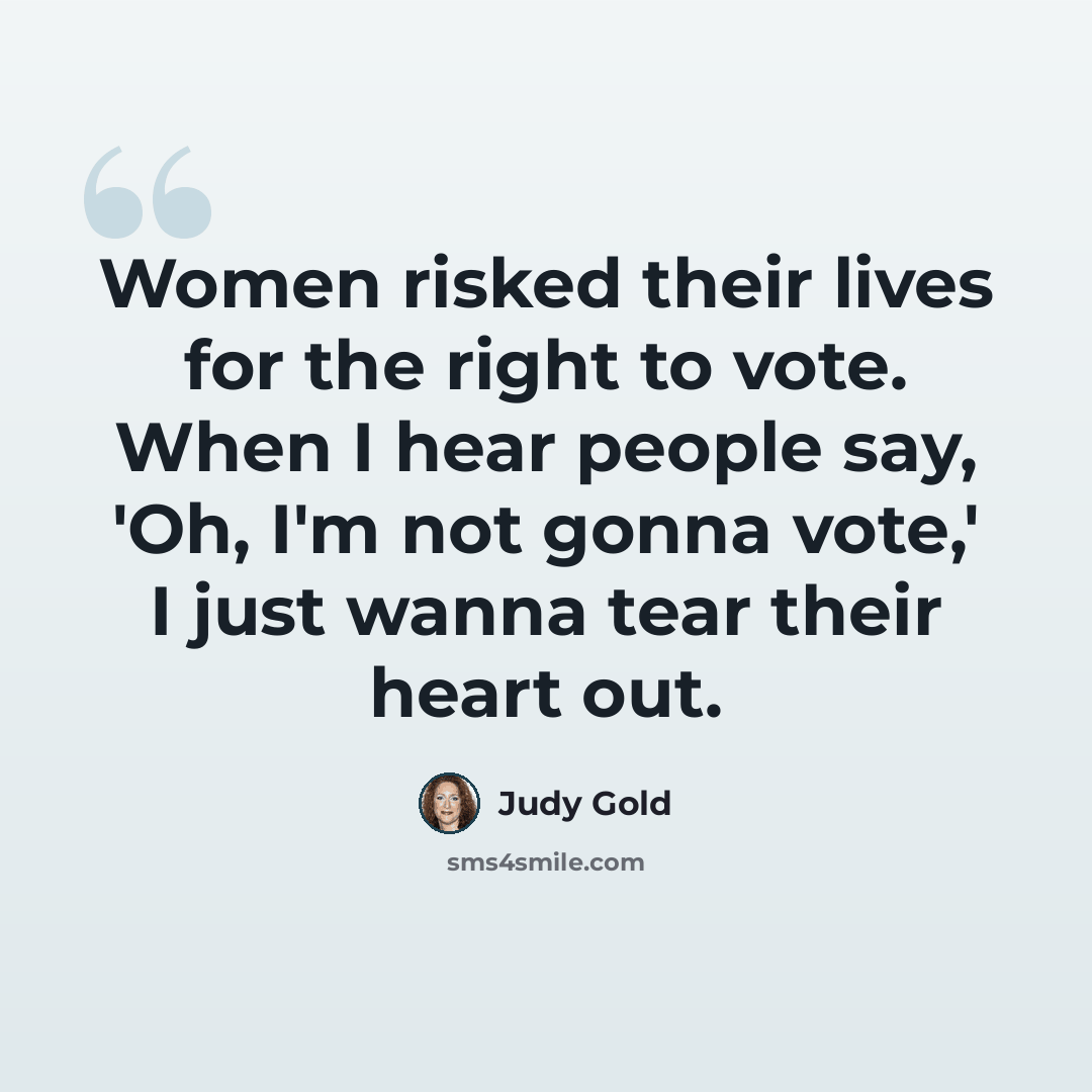“Women risked their lives for the right to vote. When I hear people say, 'Oh, I'm not gonna vote,' I just wanna tear their heart out.” quote by Judy Gold