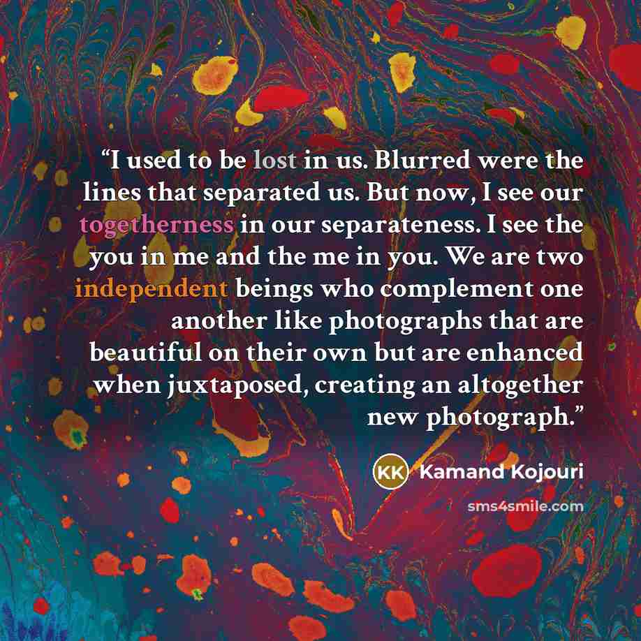“I used to be lost in us. Blurred were the lines that separated us. But now, I see our togetherness in our separateness. I see the you in me and the me in you. We are two independent beings who complement one another like photographs that are beautiful on their own but are enhanced when juxtaposed…” quote by Kamand Kojouri
